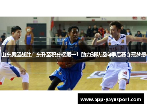 山东男篮战胜广东升至积分榜第一！助力球队迈向季后赛夺冠梦想